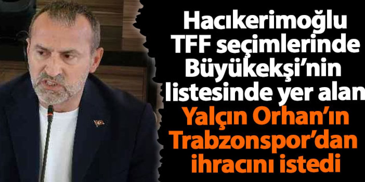 Hacıkerimoğlu TFF seçimlerinde Büyükeşi’nin  listesinde yer alan Yalçın Orhan’ın Trabzonspor’dan  ihracını istedi