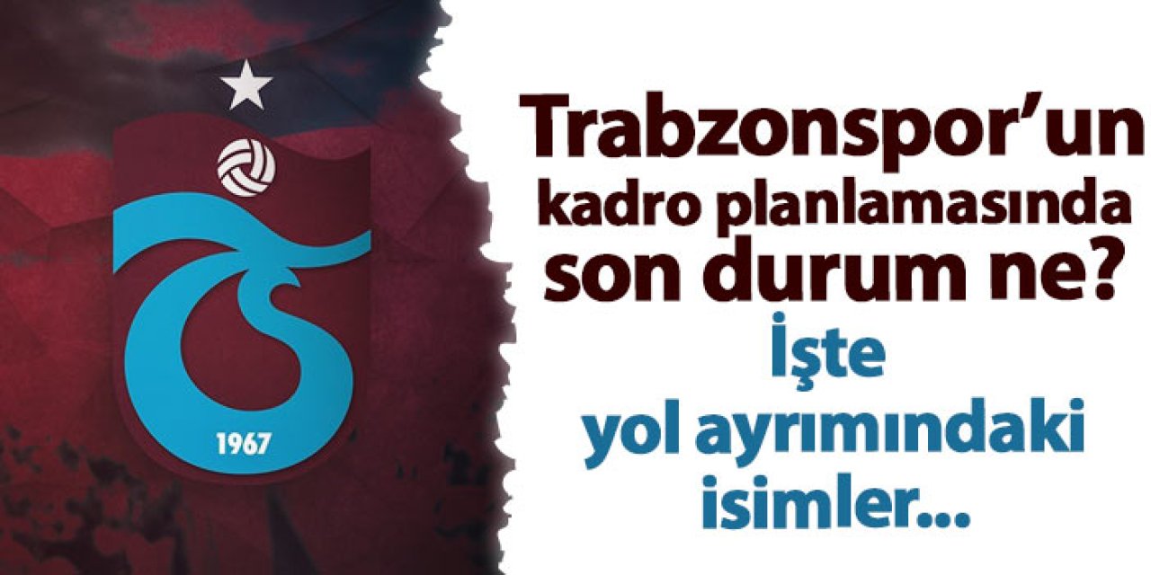 Trabzonspor'un kadro yapılanmasında son durum ne? İşte yol ayrımındaki isimler