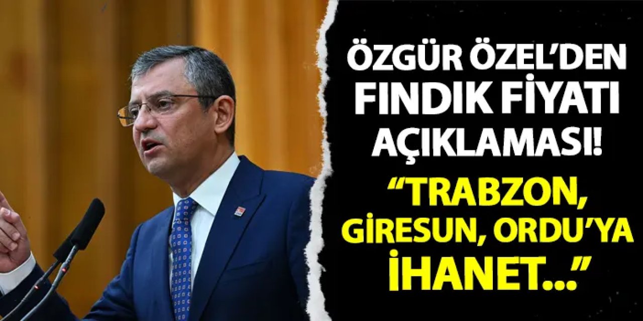 CHP Genel Başkanı Özel'den fındık fiyatına tepki! "Trabzon, Ordu, Giresun'a ihanet..."