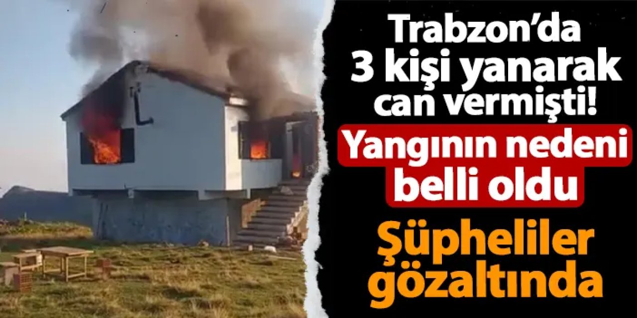 Trabzon'da 3 kişi yanarak can vermişti! Yangının nedeni belli oldu: 3 kişi gözaltında