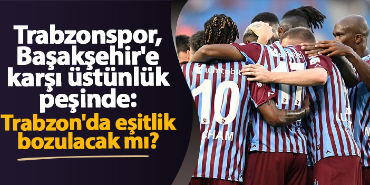 Trabzonspor, Başakşehir'e karşı üstünlük peşinde: Trabzon'da eşitlik bozulacak mı?