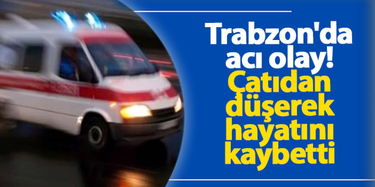 Trabzon'da acı olay! Çatıdan düşerek hayatını kaybetti