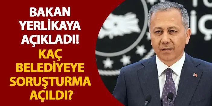 Bakan Yerlikaya açıkladı! Kaç belediyeye soruşturma açıldı?