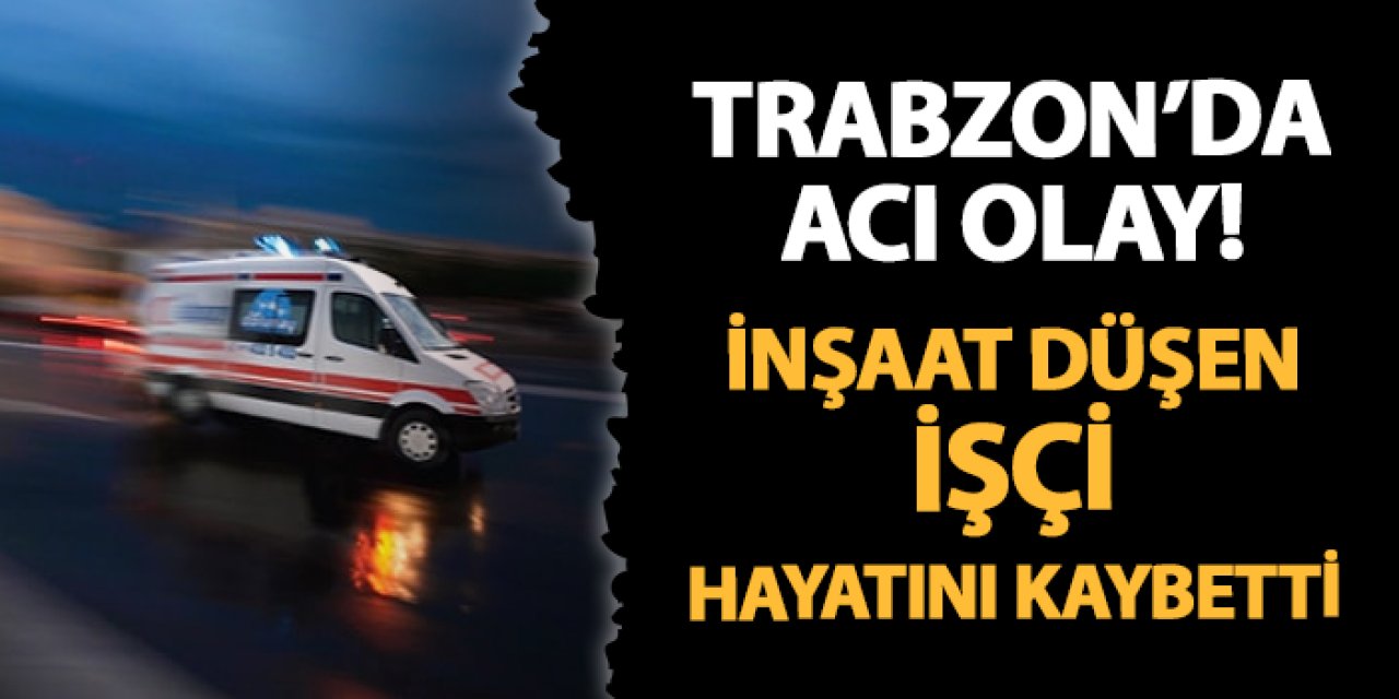 Trabzon'da acı olay! İnşaattan düşen işçi hayatını kaybetti