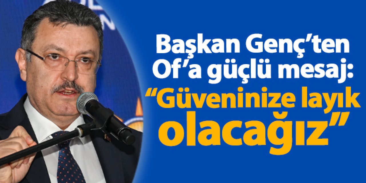 Başkan Ahmet Metin Genç’ten Of’a güçlü mesaj: “Güveninize layık olacağız”