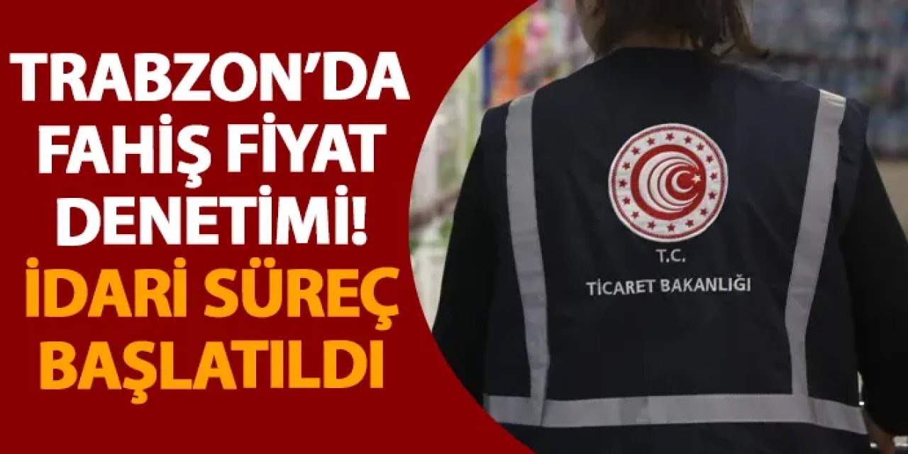 Trabzon’da fahiş fiyat denetimi! İdari süreç başlatıldı