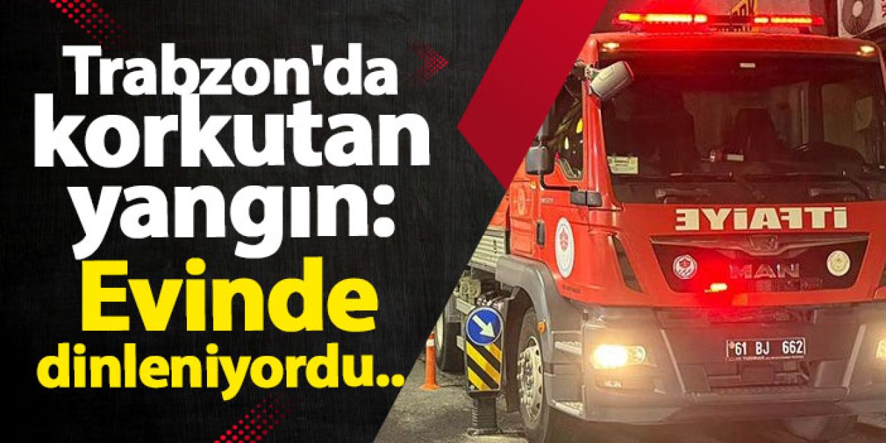 Trabzon'da korkutan yangın: Evinde dinleniyordu...