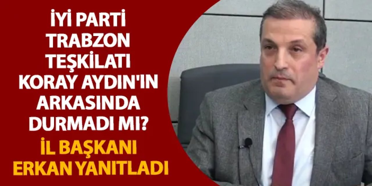 İYİ Parti Trabzon teşkilatı Koray Aydın'ın arkasında durmadı mı? İl Başkanı Erkan yanıtladı