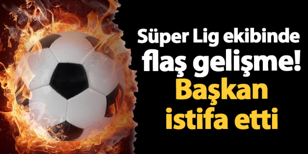 Süper Lig ekibinde flaş gelişme! Başkan istifa etti