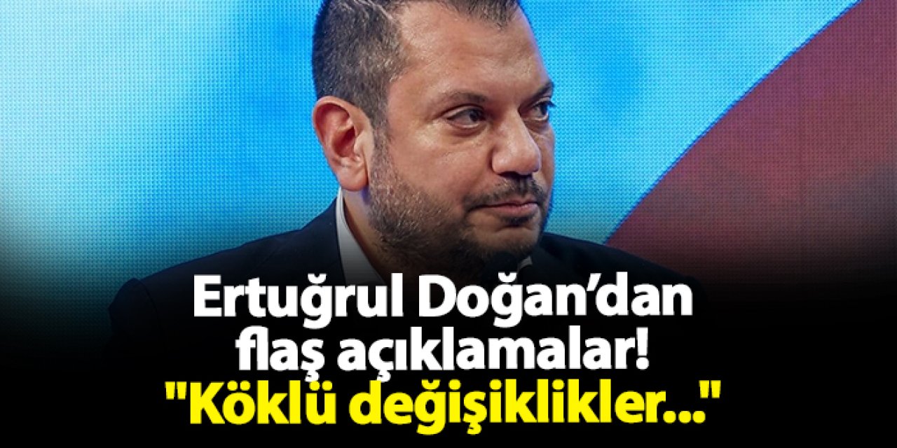 Ertuğrul Doğan’dan flaş açıklamalar! "Köklü değişiklikler..."