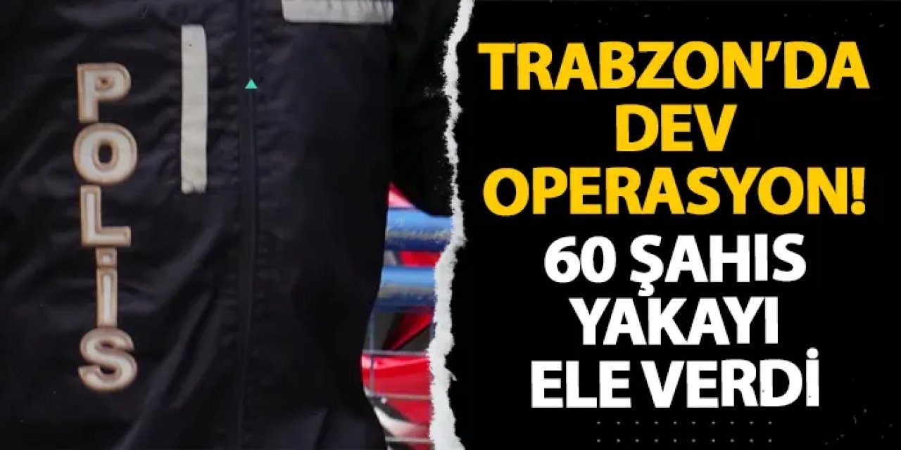 Trabzon’da dev operasyon! 60 şahıs yakayı ele verdi