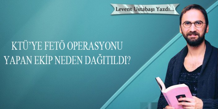 KTÜ’ye FETÖ operasyonu yapan ekip neden dağıtıldı?