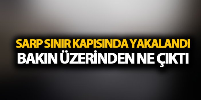 Sarp Sınır kapısında yakalandı: Bakın üzerinden ne çıktı