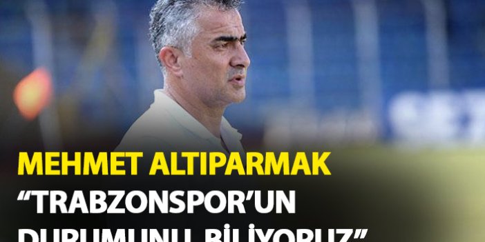 Mehmet Altıparmak: Trabzonspor’un durumunu biliyoruz