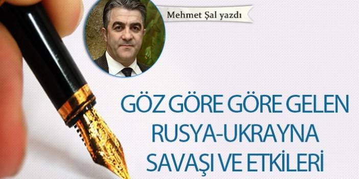 Mehmet Şal yazdı..."Göz göre göre gelen Rusya-Ukrayna savaşı ve etkileri"