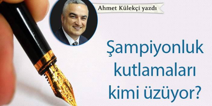 Ahmet Külekçi Yazdı "Şampiyonluk kutlamaları kimi üzüyor?"