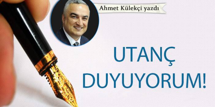 Ahmet Külekçi Yazdı "Utanç duyuyorum!"