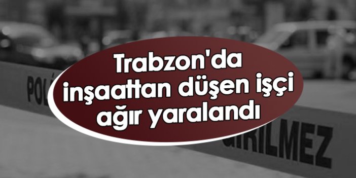 Trabzon'da inşaattan düşen işçi ağır yaralandı