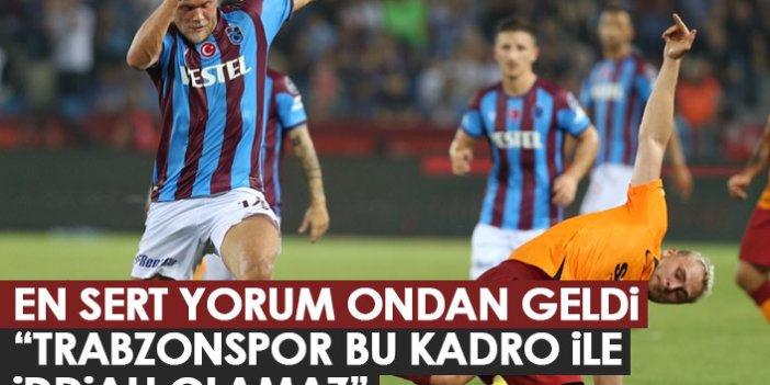 En sert yorum ondan geldi: Trabzonspor bu kadroyla iddialı olamaz