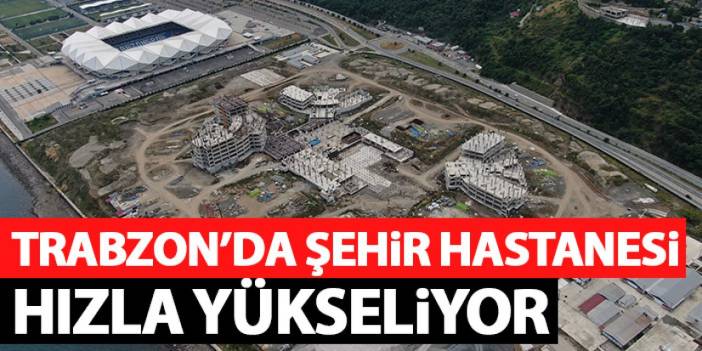 Trabzon Şehir Hastanesi inşaatı hızla yükseliyor