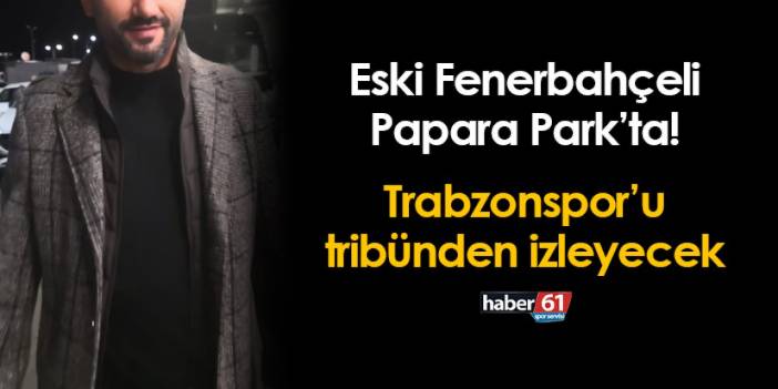 Eski Fenerbahçeli Papara Park'ta! Trabzonspor maçını tribünden izleyecek