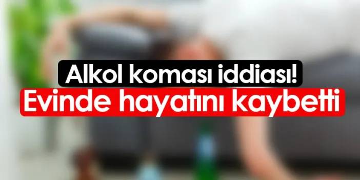 Alkol koması iddiası! Evinde hayatını kaybetti