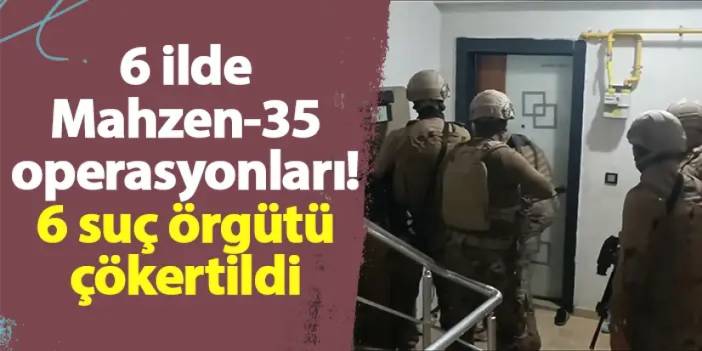 6 ilde Mahzen-35 operasyonları! 6 suç örgütü çökertildi