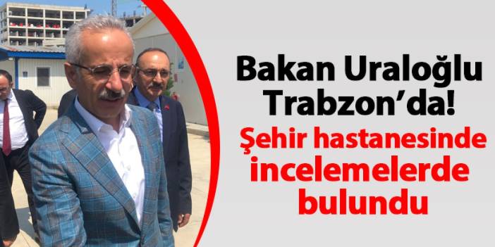 Ulaştırma ve Altyapı Bakanı Abdulkadir Uraloğlu Trabzon’da Şehir Hastanesi inşaatını inceledi