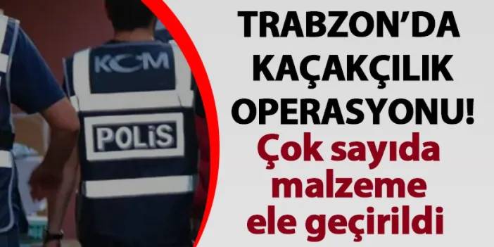 Trabzon'da kaçakçılıkla mücadele operasyonu! Çok sayıda malzeme ele geçirildi