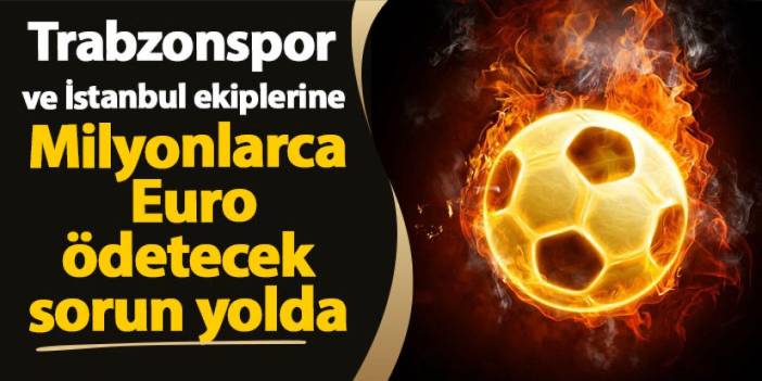 Trabzonspor ve İstanbul ekiplerine Milyonlarca Euro ödetecek sorun yolda