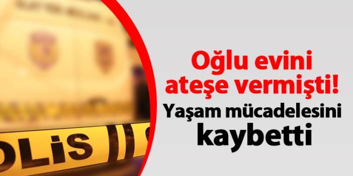 Mardin'de oğlu evini ateşe vermişti! Yaşam mücadelesini kaybetti