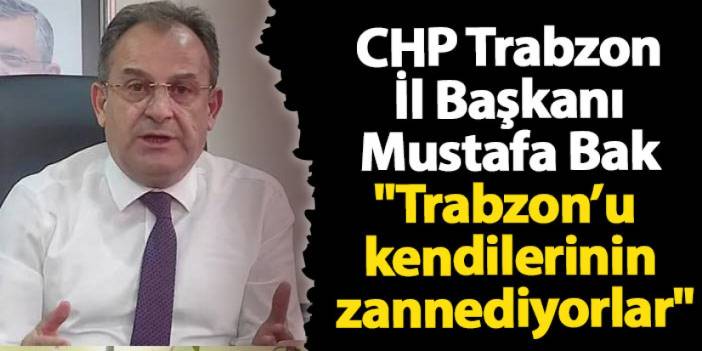 CHP Trabzon İl Başkanı Mustafa Bak"Trabzon’u kendilerinin zannediyorlar"