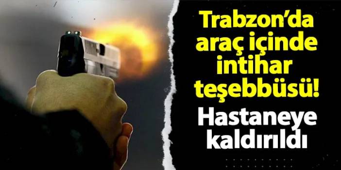 Trabzon'da araç içinde intihar teşebbüsü! Hastaneye kaldırıldı