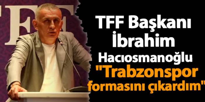 TFF Başkanı İbrahim Hacıosmanoğlu "Trabzonspor formasını çıkardım"