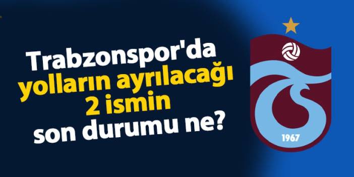 Trabzonspor'da yolların ayrılacağı 2 ismin son durumu ne?