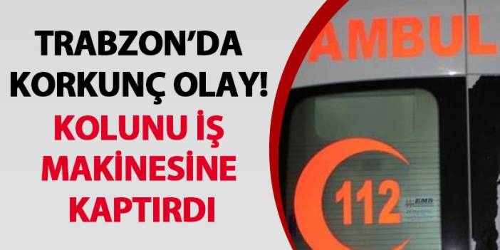 Trabzon’da korkunç olay! Kolunu iş makinesine kaptırdı