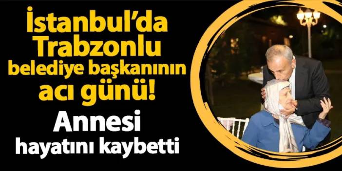 İstanbul'da Trabzonlu belediye başkanının acı günü! Annesi hayatını kaybetti