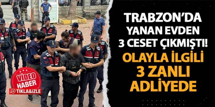 Trabzon'da yanan evden 3 ceset çıkmıştı! Olayla ilgili 3 zanlı adliyede