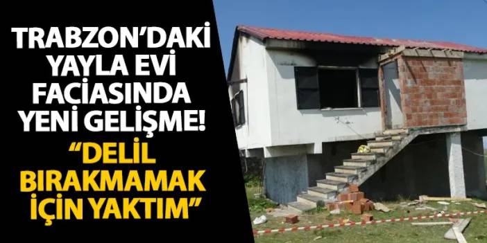 Trabzon’daki yayla evi faciasında yeni gelişme! “Delil bırakmamak için yaktım”