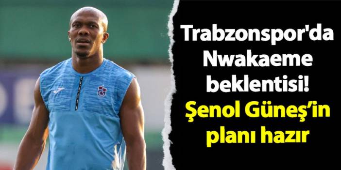 Trabzonspor'da Nwakaeme beklentisi! Şenol Güneş'in planı hazır