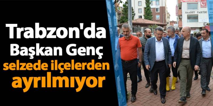 Trabzon'da Başkan Genç selzede ilçelerden ayrılmıyor