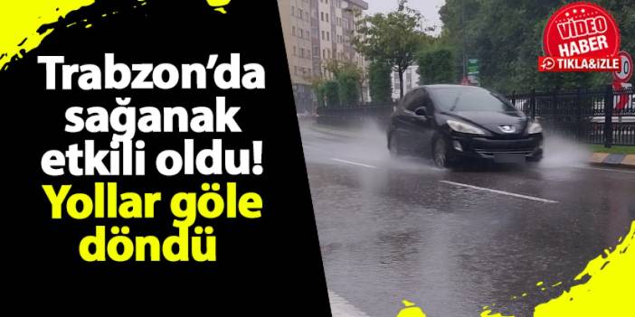 Trabzon’da sağanak etkili oldu! Yollar göle döndü