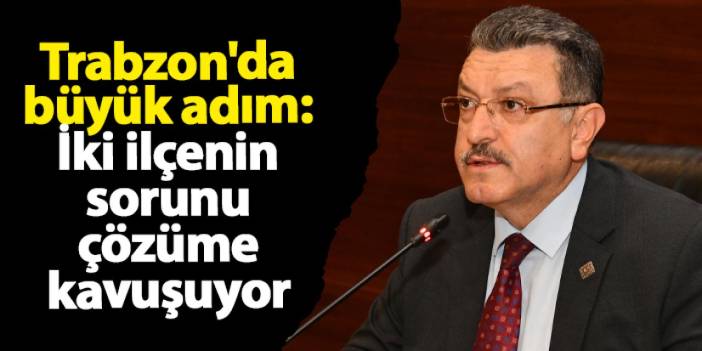 Trabzon'da büyük adım: İki ilçenin sorunu çözüme kavuşuyor