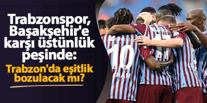 Trabzonspor, Başakşehir'e karşı üstünlük peşinde: Trabzon'da eşitlik bozulacak mı?