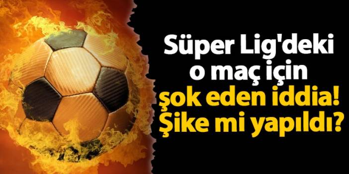 Süper Lig'deki o maç için şok eden iddia! Şike mi yapıldı?