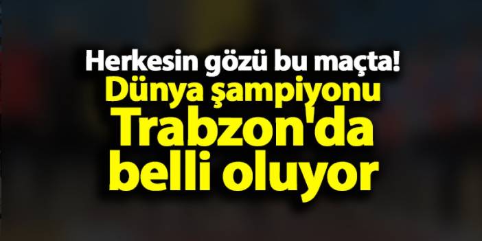 Herkesin gözü bu maçta! Dünya şampiyonu Trabzon'da belli oluyor