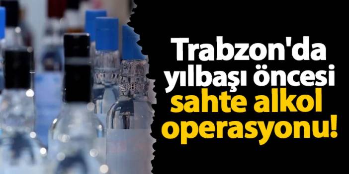 Trabzon'da yılbaşı öncesi sahte alkol operasyonu!