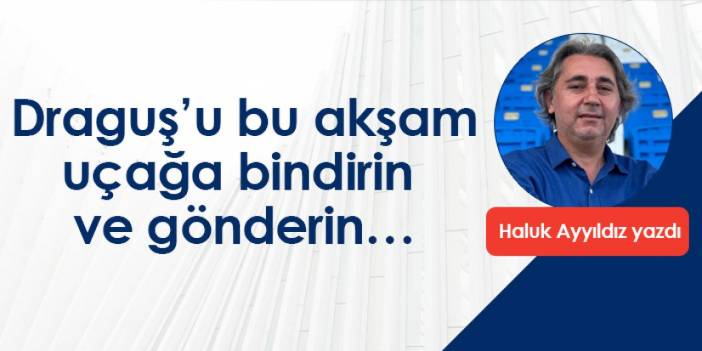 Draguş’u bu akşam uçağa bindirin ve gönderin…