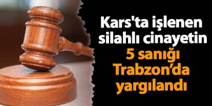 Kars'ta işlenen silahlı cinayetin 5 sanığı Trabzon’da yargılandı