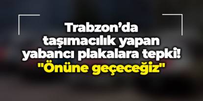 Trabzon’da taşımacılık yapan yabancı plakalara tepki! "Önüne geçeceğiz"